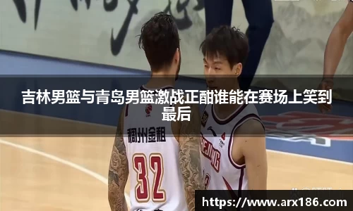吉林男篮与青岛男篮激战正酣谁能在赛场上笑到最后